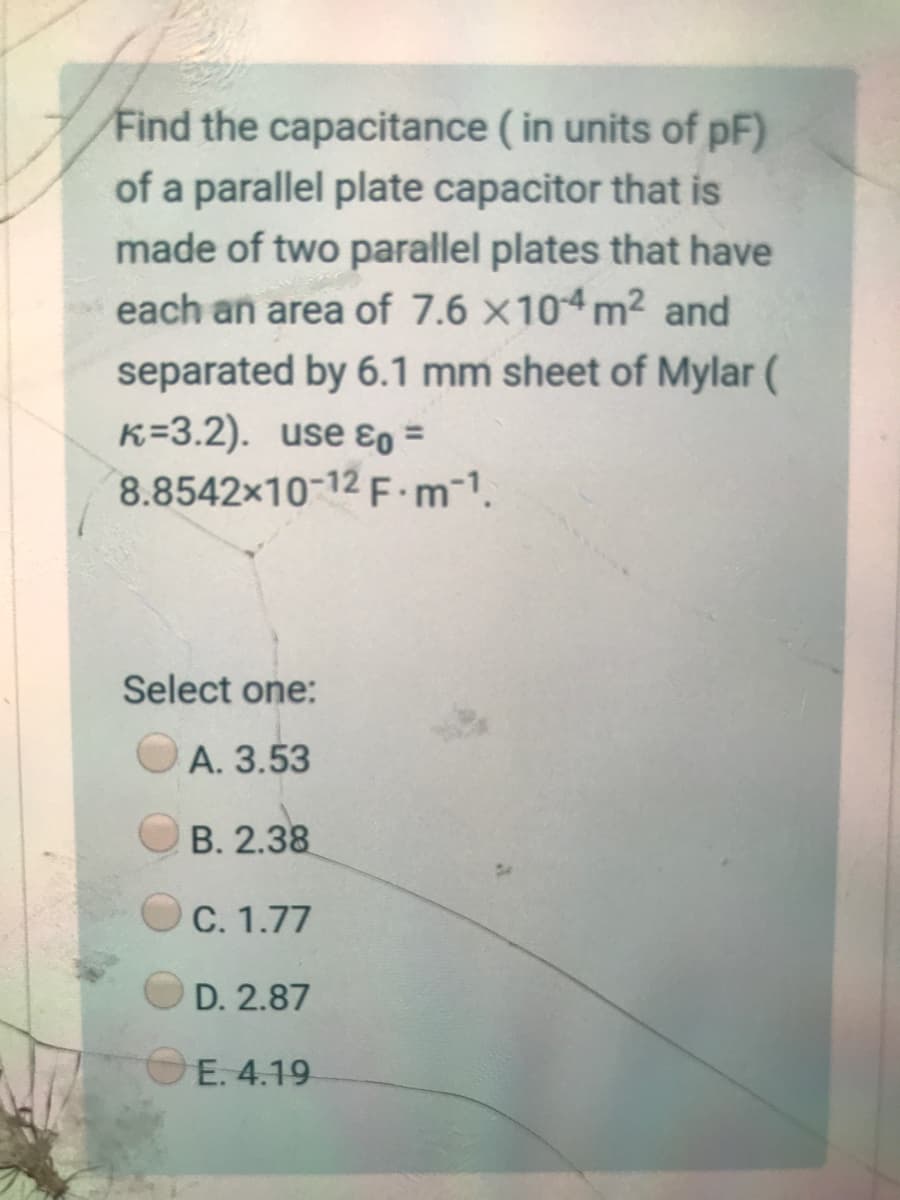 Find the capacitance ( in units of pF)
of a parallel plate capacitor that is
made of two parallel plates that have
each an area of 7.6 x104 m2 and
separated by 6.1 mm sheet of Mylar (
K=3.2). use ɛo =
8.8542x10-12 F m-1.
Select one:
А. 3.53
В. 2.38
C. 1.77
D. 2.87
OE. 4.19
