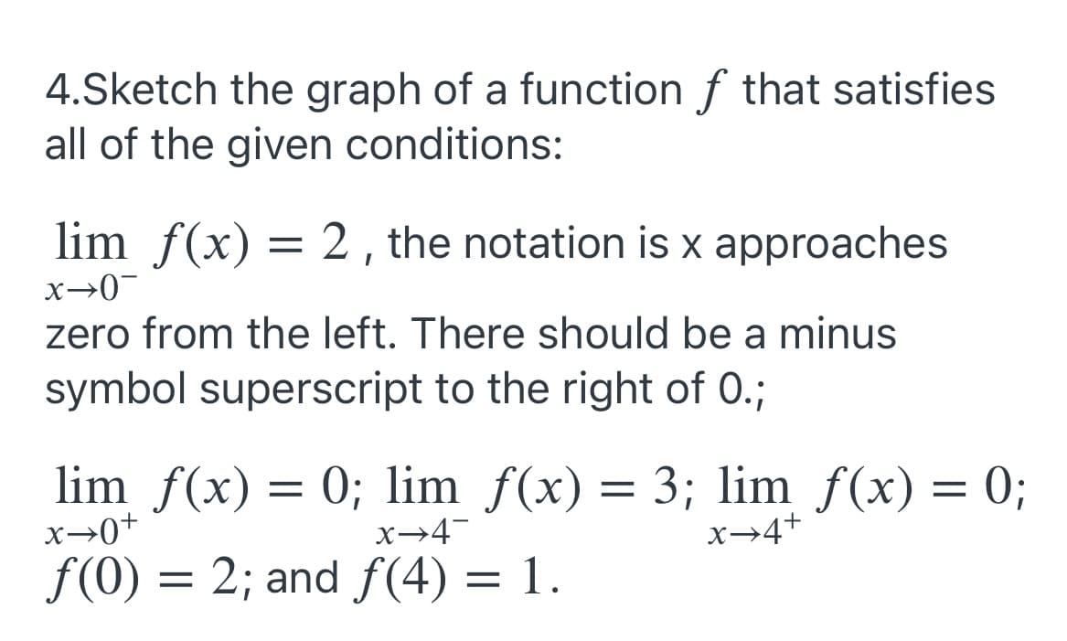 4.Sketch the graph of a function f that satisfies
all of the given conditions:
lim f(x) = 2 , the notation is x approaches
x→0-
zero from the left. There should be a minus
symbol superscript to the right of 0.;
lim f(x) = 0; lim f(x) = 3; lim f(x) = 0;
x→0+
x→4¬
x→4+
f(0) = 2; and f(4) = 1.
