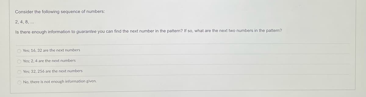 Consider the following sequence of numbers:
2, 4, 8, ..
Is there enough information to guarantee you can find the next number in the pattern? If so, what are the next two numbers in the pattern?
O Yes; 16, 32 are the next numbers
O Yes; 2, 4 are the next numbers
O Yes; 32, 256 are the next numbers
O No, there is not enough information given.
