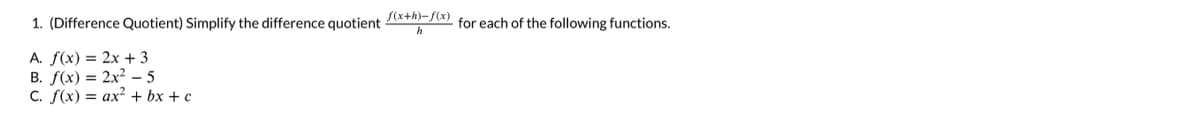 1. (Difference Quotient) Simplify the difference quotient (x+h)-f(x) for each of the following functions.
h
A. f(x) = 2x + 3
B. f(x) = 2x2 5
C. f(x) = ax² + bx+c