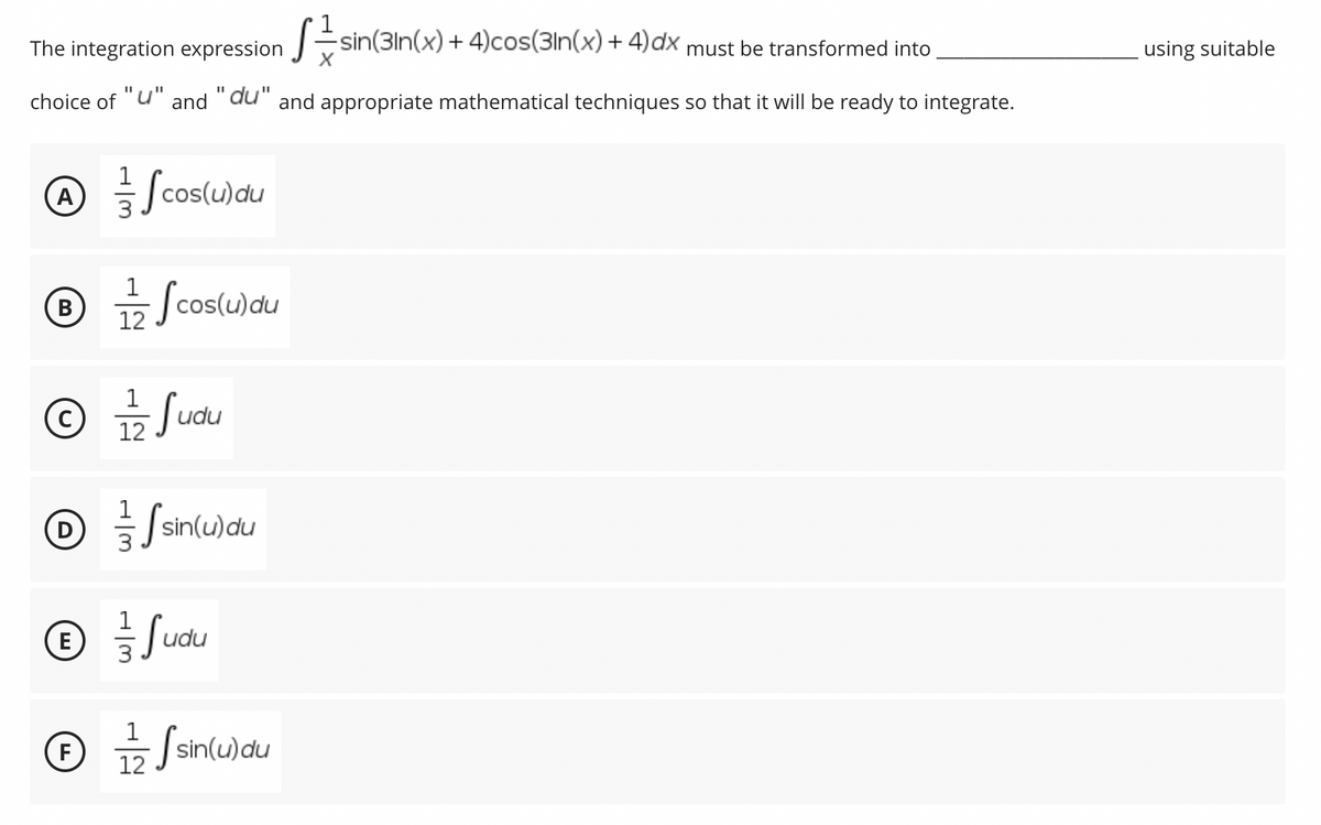 The integration expression -sin(3ln(x) + 4)cos(3ln(x) + 4)dx must be transformed into
using suitable
choice of "u" and "du" and appropriate mathematical techniques so that it will be ready to integrate.
1
cos(u)du
Scos
A)
- Jcos(u)du
В
12
© Judu
1
12
D
Ssin(u)au
1
udu
E
1
- | sin(u)du
12
wau
F
