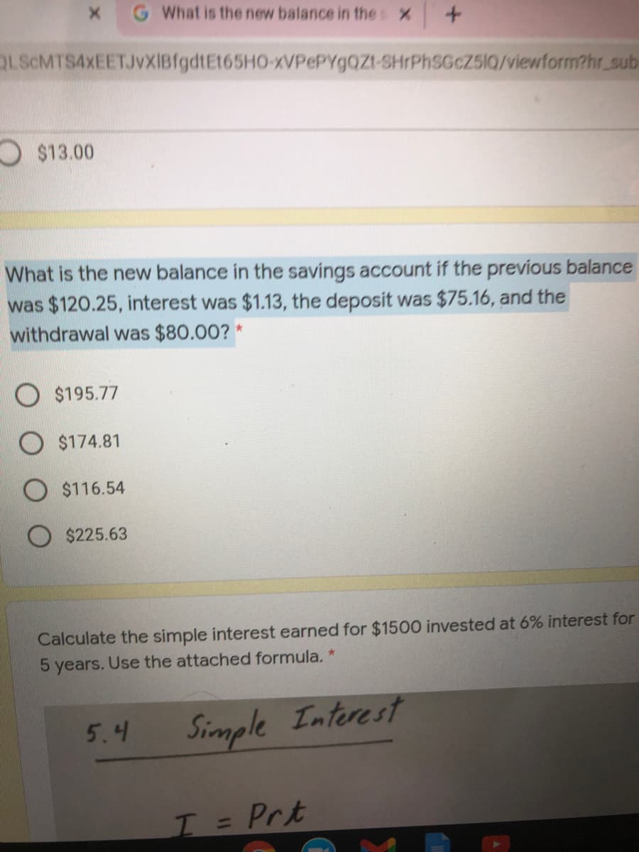 G What is the new balance in thes X
OLScMTS4xEETJVXIBfgdtEt65HO-xVPePYg0Zt-SHIPHSGCZ5IQ/viewform?hr_sub
O$13.00
What is the new balance in the savings account if the previous balance
was $120.25, interest was $1.13, the deposit was $75.16, and the
withdrawal was $80.00? *
$195.77
$174.81
O $116.54
$225.63
Calculate the simple interest earned for $1500 invested at 6% interest for
5 years. Use the attached formula. *
5.4
Simple Interest
I= Prt
