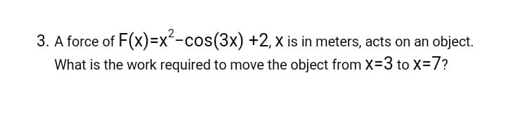 3. A force of
F(x)=x²-cos(3x)
+2, x is in meters, acts on an object.
What is the work required to move the object from X=3 to X=7?