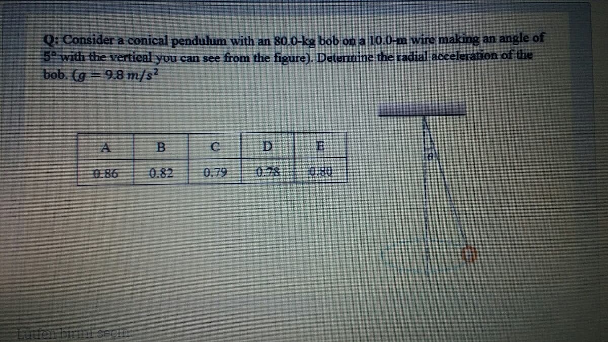 Q: Considera conical pendulum with an 80.0-kg bob on a 10.0-m wire making an angle of
5 with the vertical you can see from the figure). Determine the radial acceleration of the
bob. (g = 9.8 m/s
C
0.86
0.82
0.79
0.78
0.80
Luttep birui seçiA
