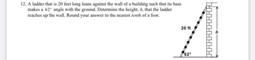 12. A ladder that is 20 feet long leans against the wall of a building such that its base
makes a 62° angle with the ground. Determine the height, h, that the ladder
reaches up the wall. Round your answer to the nearest tenth of a foot.
20 ft
62
