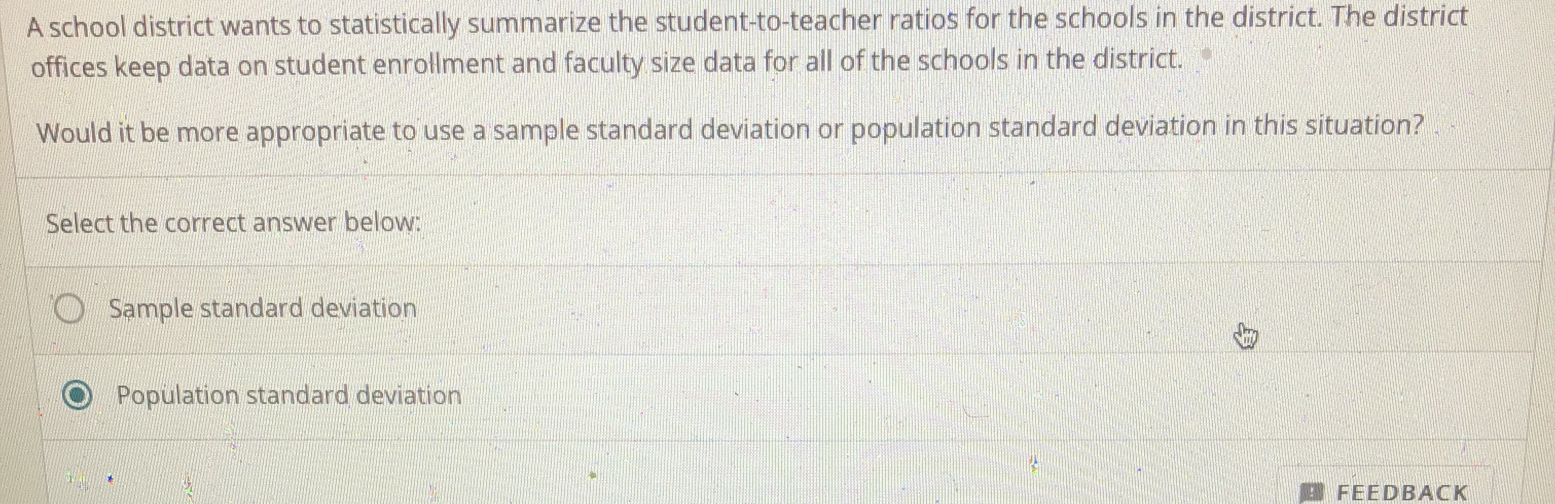 **Understanding When to Use Sample or Population Standard Deviation**

**Scenario:**
A school district wants to statistically summarize the student-to-teacher ratios for the schools in the district. The district offices keep data on student enrollment and faculty size data for all of the schools in the district.

**Question:**
Would it be more appropriate to use a sample standard deviation or population standard deviation in this situation?

**Select the correct answer below:**
- ⃝ Sample standard deviation
- ⃝ Population standard deviation (selected)

**Explanation:**
In this scenario, the entire population of interest is all the schools within the district. Since the district has complete data for all these schools, you would use the population standard deviation to summarize the data accurately.

This approach provides a precise measure of variability within the full set of student-to-teacher ratios across all schools in the district. By using the population standard deviation, you ensure that the statistical summary reflects the entire dataset, rather than an estimate based on a subset.