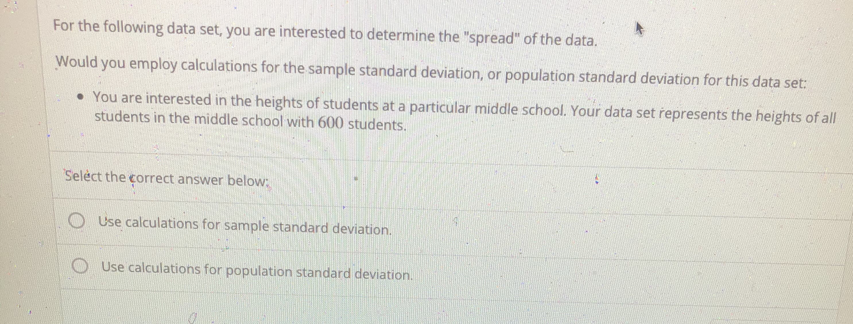 **Understanding Standard Deviation in Data Sets**

**Objective:**
For the following data set, you are interested in determining the "spread" of the data.

**Question:**
Would you employ calculations for the sample standard deviation, or population standard deviation for this data set:

**Scenario:**
- You are interested in the heights of students at a particular middle school. Your data set represents the heights of all students in the middle school with 600 students.

**Instructions:**
Select the correct answer below:

- ○ Use calculations for sample standard deviation.
- ○ Use calculations for population standard deviation.

---

**Explanation:**
When you have data that represents the entire population (in this case, all 600 students in the middle school), you use the population standard deviation to measure the spread. If the data represented a sample (a subset) of a larger population, you would use the sample standard deviation.

Population Standard Deviation (σ) formula is:
\[ \sigma = \sqrt{\frac{1}{N} \sum_{i=1}^{N} (x_i - \mu)^2} \]

Sample Standard Deviation (s) formula is:
\[ s = \sqrt{\frac{1}{n-1} \sum_{i=1}^{n} (x_i - \bar{x})^2} \]

Where:
- \( N \) is the size of the population.
- \( n \) is the size of the sample.
- \( \mu \) is the mean of the population.
- \( \bar{x} \) is the mean of the sample.
- \( x_i \) represents individual data points.

In this case, since the data set represents **all 600 students**, you should use calculations for the **population standard deviation**.