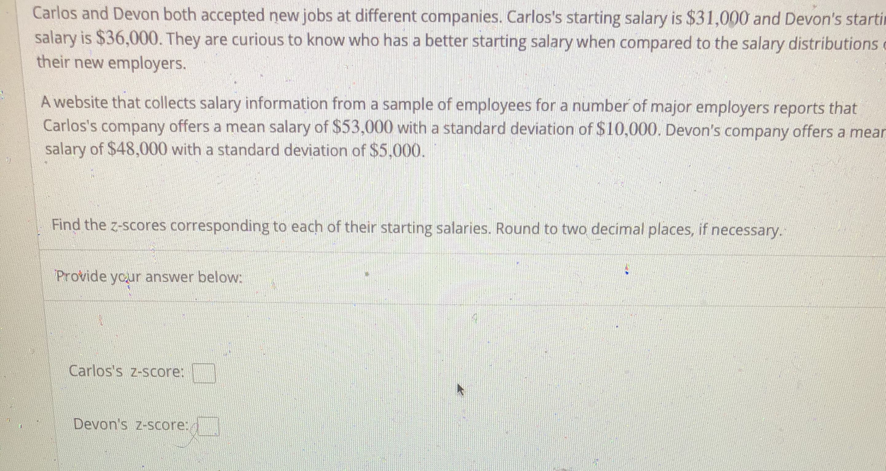 Carlos and Devon both accepted new jobs at different companies. Carlos's starting salary is $31,000 and Devon's starting salary is $36,000. They are curious to know who has a better starting salary when compared to the salary distributions at their new employers.

A website that collects salary information from a sample of employees for a number of major employers reports that Carlos's company offers a mean salary of $53,000 with a standard deviation of $10,000. Devon's company offers a mean salary of $48,000 with a standard deviation of $5,000.

Find the z-scores corresponding to each of their starting salaries. Round to two decimal places, if necessary.

Provide your answer below:

Carlos's z-score: [       ]

Devon's z-score: [       ]