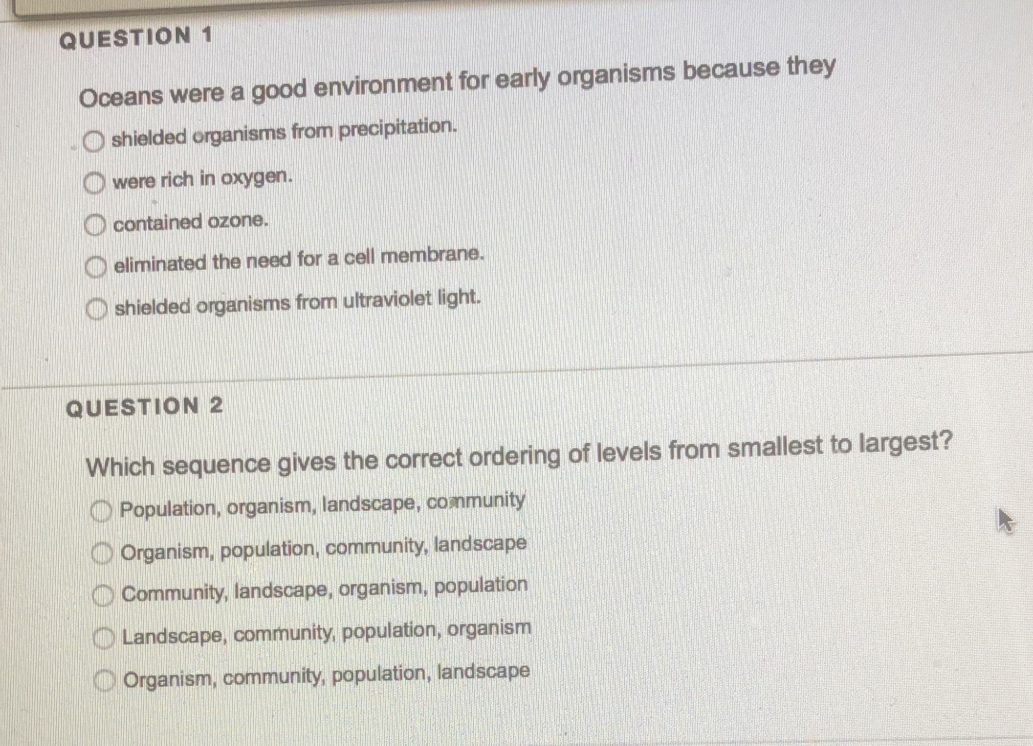 Oceans were a good environment for early organisms because tney
O shielded organisms from precipitation.
O were rich in oxygen.
O contained ozone.
eliminated the need for a cell membrane.
O shielded organisms from ultraviolet light.
