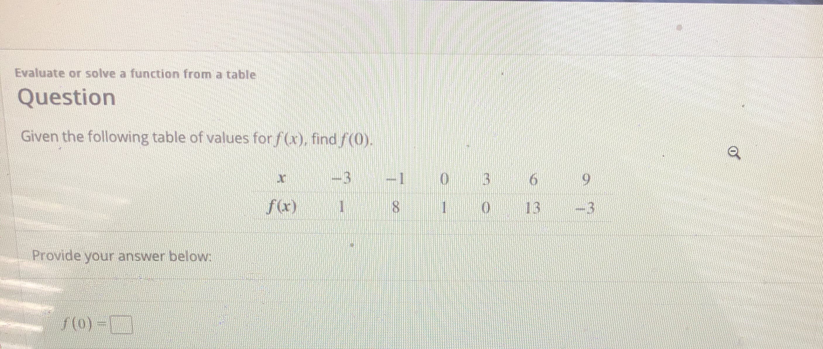 ### Evaluate or Solve a Function from a Table

#### Question

Given the following table of values for \( f(x) \), find \( f(0) \).

| \( x \)  | -3 | -1 | 0 | 3 | 6 | 9 |
|:--------:|----|----|---|---|---|---|
| \( f(x) \) | 1  | 8  | 1 | 0 | 13 | -3 |

#### Provide your answer below:

\[ f(0) = \boxed{} \]