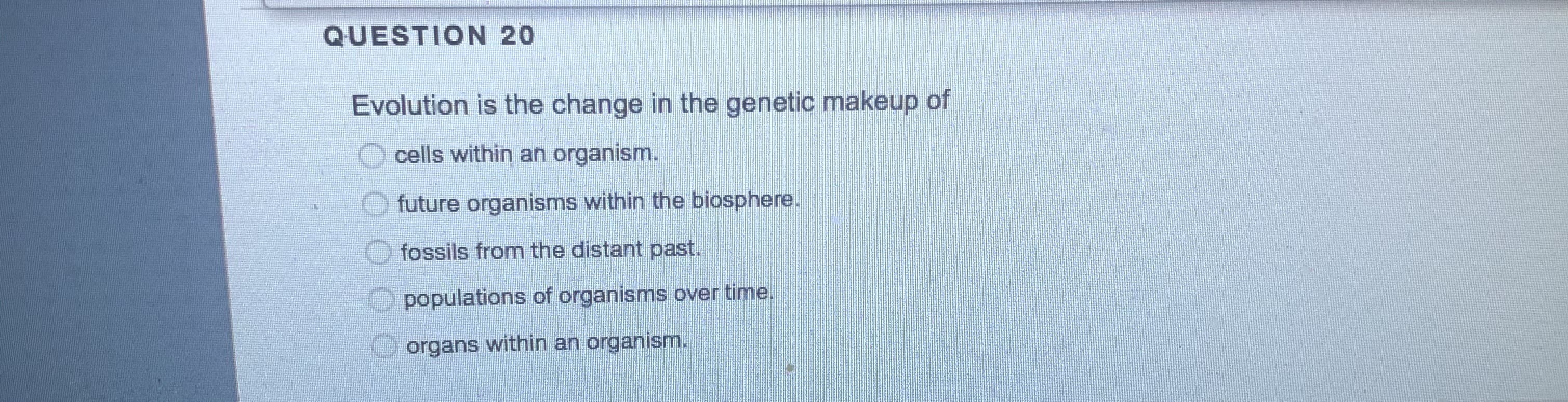 QUESTION 20
Evolution is the change in the genetic makeup of
cells within an organism.
future organisms within the biosphere.
fossils from the distant past.
populations of organisms over time.
organs within an organism.
