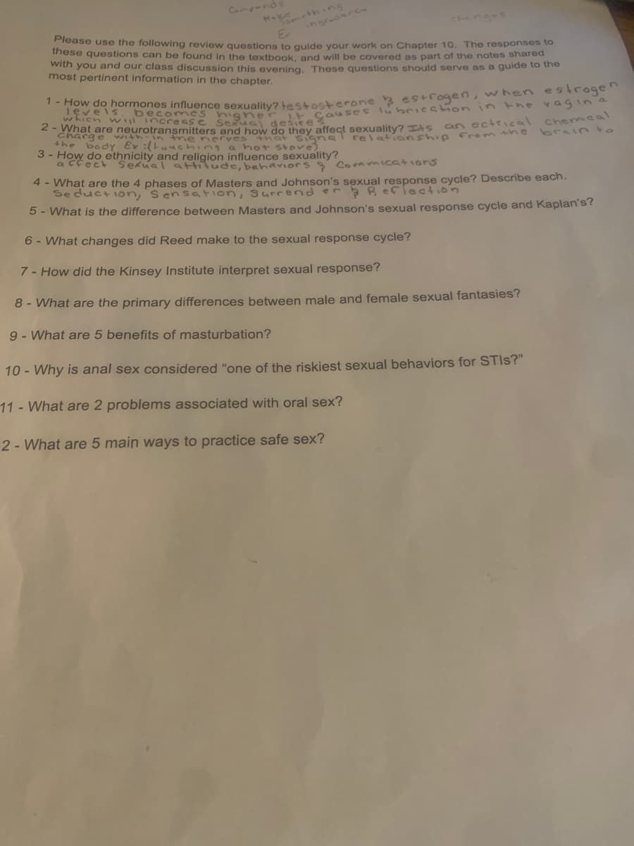 Ha thinng
ingradanc
Camponds
Chenges
Please use the following review guestions to quide your work on Chapter 10. The responses to
these questions can be found in the textbook, and will be covered as part of the notes shared
with you and our class discussion this evening. These questions should serve as a guide to the
most pertinent information in the chapter.
gher E Causes lubrieation in the vagina
hat are neurotransmitters and how do they affect sexuality? TAS an ectrical chemea
brain to
levels. becomncs
which w increas e
Seua
desire
charge
with-in the norves +hat signa
the bodY Ex :(to ching a hot stove)
relationship From the
3 - How do ethnicity and religion influence sexuality?
acfect Sekual attitude, behavioes Conmicatians
4 - What are the 4 phases of Masters and Johnson's sexual response cycle? Describe each.
Seduction, s en sation, surrend er Reflection
5 - What is the difference between Masters and Johnson's sexual response cycle and Kaplan's?
6 - What changes did Reed make to the sexual response cycle?
7- How did the Kinsey Institute interpret sexual response?
8 - What are the primary differences between male and female sexual fantasies?
9 - What are 5 benefits of masturbation?
10 - Why is anal sex considered "one of the riskiest sexual behaviors for STIS?"
11 - What are 2 problems associated with oral sex?
2 - What are 5 main ways to practice safe sex?
