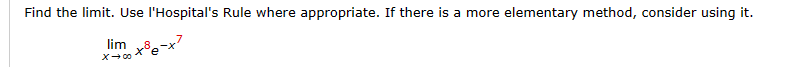 **Problem:**  
Find the limit. Use l'Hopital's Rule where appropriate. If there is a more elementary method, consider using it.

\[ \lim_{x \to \infty} x^8 e^{-x^7} \]

**Explanation:**

This problem involves finding the limit of the function \(x^8 e^{-x^7}\) as \(x\) approaches infinity.

- \(x^8\) is a polynomial function of degree 8, which grows without bound as \(x\) increases.
- \(e^{-x^7}\) is an exponential decay function, which approaches zero as \(x\) increases.

The task is to analyze the behavior of this function as \(x\) approaches infinity and determine the limit. You may use l'Hospital's Rule if the limit initially results in an indeterminate form such as \(\frac{\infty}{\infty}\) or \(\frac{0}{0}\). However, consider simpler algebraic techniques for resolving this limit before employing l'Hopital's Rule, particularly given the exponential dominates polynomial growth at infinity in many such cases.