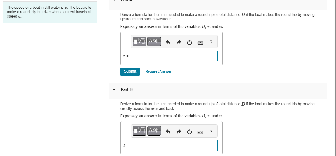 The speed of a boat in still water is v. The boat is to
make a round trip in a river whose current travels at
speed u
Derive a formula for the time needed to make a round trip of total distance D if the boat makes the round trip by moving
upstream and back downstream.
Express your answer in terms of the variables D, v, and u.
t =
ΜΕ ΑΣΦ
Submit
Request Answer
?
Part B
Derive a formula for the time needed to make a round trip of total distance D if the boat makes the round trip by moving
directly across the river and back.
Express your answer in terms of the variables D, v, and u.
t =
ΜΕ ΑΣΦ
?