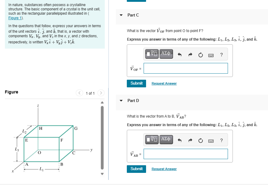 In nature, substances often possess a crystalline
structure. The basic component of a crystal is the unit cell,
such as the rectangular parallelpiped illustrated in (
Figure 1).
In the questions that follow, express your answers in terms
of the unit vectors i, j, and Â, that is, a vector with
components VI, Vy, and V₂ in the x, y, and z directions,
respectively, is written V₁₁ + V₁₁+V₂k.
Part C
What is the vector VoF from point O to point F?
Express you answer in terms of any of the following: L1, L2, L3, i, j, and k.
VOF=
ΜΕ ΑΣΦ
?
Figure
L₁
E
H
A
L₁
F
B
0
0
1 of 1
Submit
Request Answer
Part D
What is the vector from A to B, VAB?
Express you answer in terms of any of the following: L1, L2, L3, i, j, and k.
VAB =
ΜΕ ΑΣΦ
?
Submit
Request Answer