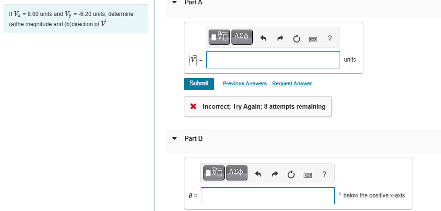 If Vx = 8.00 units and Vy = -6.20 units, determine
(a)the magnitude and (b)direction of V.
Part A
ΜΕ ΑΣΦ
?
||V| =
Submit
Previous Answers Request Answer
× Incorrect; Try Again; 8 attempts remaining
Part B
0 =
ΜΕ ΑΣΦ
?
units
below the positive x-axis