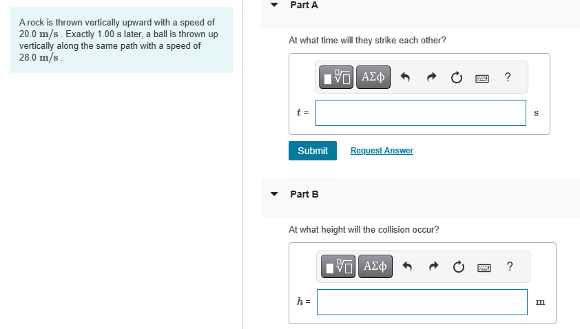 A rock is thrown vertically upward with a speed of
20.0 m/s. Exactly 1.00 s later, a ball is thrown up
vertically along the same path with a speed of
28.0 m/s.
Part A
At what time will they strike each other?
t =
Submit
Part B
15. ΑΣΦ
h =
Request Answer
At what height will the collision occur?
IVE ΑΣΦ
?
www ?
S
m