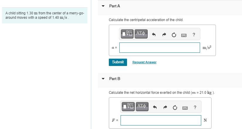 A child sitting 1.30 m from the center of a merry-go-
around moves with a speed of 1.40 m/s.
Part A
Calculate the centripetal acceleration of the child.
a =
Submit
Part B
VE ΑΣΦ
F=
Request Answer
Bay
15. ΑΣΦ
?
Calculate the net horizontal force exerted on the child (m = 21.0 kg).
m/s²
?
N