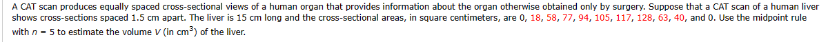 A CAT scan produces equally spaced cross-sectional views of a human organ that provides information about the organ otherwise obtained only by surgery. Suppose that a CAT scan of a human liver
shows cross-sections spaced 1.5 cm apart. The liver is 15 cm long and the cross-sectional areas, in square centimeters, are 0, 18, 58, 77, 94, 105, 117, 128, 63, 40, and 0. Use the midpoint rule
with n = 5 to estimate the volume V (in cm³) of the liver.