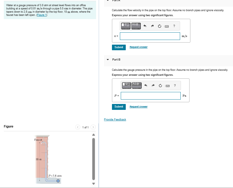Water at a gauge pressure of 3.8 atm at street level flows into an office
building at a speed of 0.61 m/s through a pipe 5.5 cm in diameter. The pipe
tapers down to 2.8 cm in diameter by the top floor, 18 m above, where the
faucet has been left open. (Figure 1)
Calculate the flow velocity in the pipe on the top floor. Assume no branch pipes and ignore viscosity.
Express your answer using two significant figures.
Figure
Faucet
18 m
P-3.8 atm
1 of 1
Ο ΑΣΦ
Submit
Request Answer
Part B
?
m/s
Calculate the gauge pressure in the pipe on the top floor. Assume no branch pipes and ignore viscosity.
Express your answer using two significant figures.
P=
Η ΑΣΦ
Submit
Request Answer
Provide Feedback
?
Pa