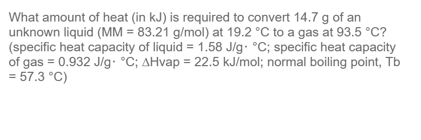 What amount of heat (in kJ) is required to convert 14.7 g of an
unknown liquid (MM = 83.21 g/mol) at 19.2 °C to a gas at 93.5 °C?
(specific heat capacity of liquid = 1.58 J/g. °C; specific heat capacity
of gas = 0.932 J/g °C; AHvap = 22.5 kJ/mol; normal boiling point, Tb
= 57.3 °C)