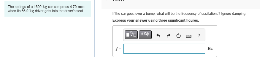 The springs of a 1600-kg car compress 4.70 mm
when its 66.0-kg driver gets into the driver's seat.
If the car goes over a bump, what will be the frequency of oscillations? Ignore damping.
Express your answer using three significant figures.
ΜΕ ΑΣΦ
f=
?
Hz