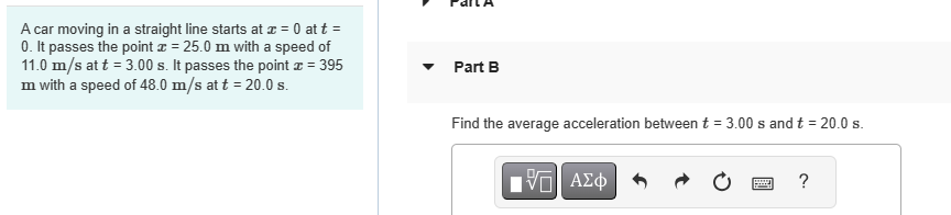 A car moving in a straight line starts at x = 0 at t =
0. It passes the point x = 25.0m with a speed of
11.0 m/s at t = 3.00 s. It passes the point x = 395
m with a speed of 48.0 m/s at t = 20.0 s.
Part B
Find the average acceleration between t = 3.00 s and t = 20.0 s.
|Π| ΑΣΦ
www
?