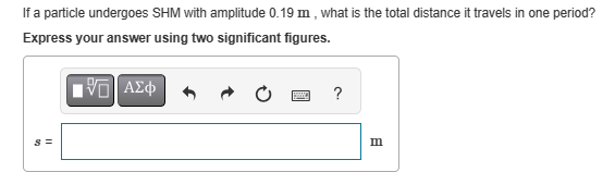 s=
If a particle undergoes SHM with amplitude 0.19 m, what is the total distance it travels in one period?
Express your answer using two significant figures.
ΜΕ ΑΣΦ
?
B