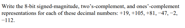 Write the 8-bit signed-magnitude, two's-complement, and ones'-complement
representations for each of these decimal numbers: +19, +105, +81, −47,−2,
-112.