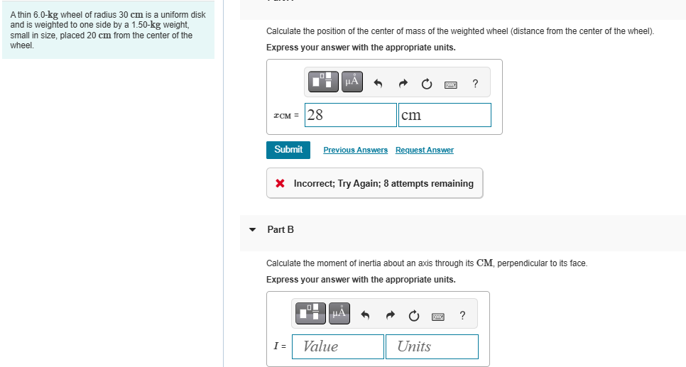 A thin 6.0-kg wheel of radius 30 cm is a uniform disk
and is weighted to one side by a 1.50-kg weight,
small in size, placed 20 cm from the center of the
wheel.
Calculate the position of the center of mass of the weighted wheel (distance from the center of the wheel).
Express your answer with the appropriate units.
με
ZCM=28
cm
Submit Previous Answers Request Answer
× Incorrect; Try Again; 8 attempts remaining
Part B
?
Calculate the moment of inertia about an axis through its CM, perpendicular to its face.
Express your answer with the appropriate units.
?
I =
Value
Units