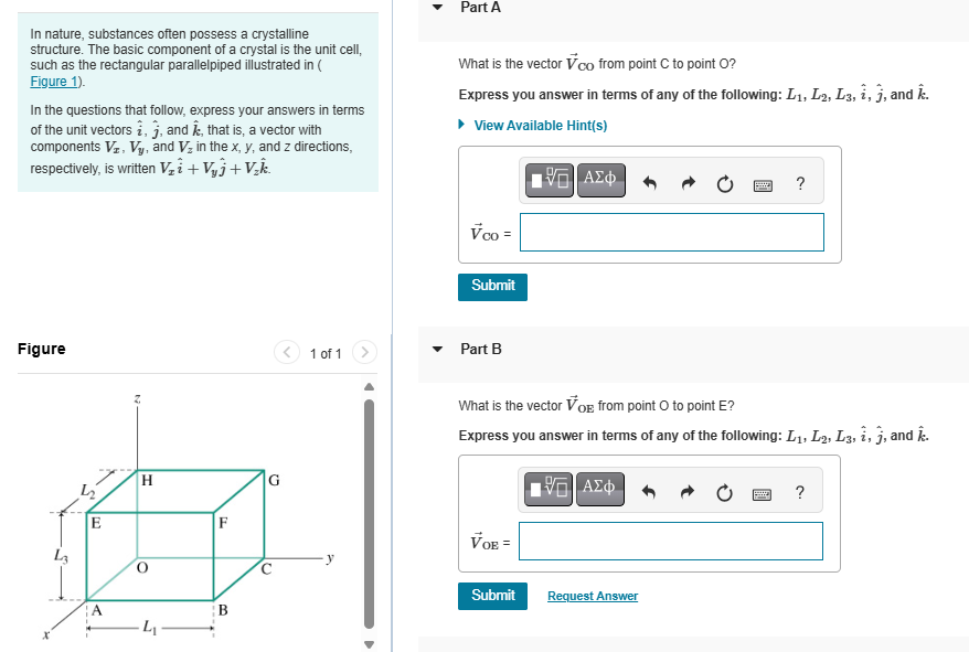 In nature, substances often possess a crystalline
structure. The basic component of a crystal is the unit cell,
such as the rectangular parallelpiped illustrated in (
Figure 1).
In the questions that follow, express your answers in terms
of the unit vectors i, j, and Â, that is, a vector with
components VI, Vy, and V₂ in the x, y, and z directions,
respectively, is written V₂i + V₁₁+V₂k.
Part A
What is the vector vco from point C to point O?
Express you answer in terms of any of the following: L1, L2, L3, i, j, and .
View Available Hint(s)
Figure
E
H
ΜΕ ΑΣΦ
Vco =
Submit
1 of 1
Part B
?
F
G
What is the vector VOE from point o to point E?
Express you answer in terms of any of the following: L1, L2, L3, i, j, and k.
VOE =
ΜΕ ΑΣΦ
?
A
B
C
Submit
Request Answer