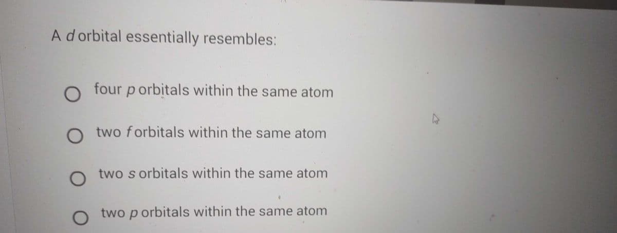 A d orbital essentially resembles:
O four porbitals within the same atom
O two forbitals within the same atom
O two s orbitals within the same atom
two p orbitals within the same atom
K