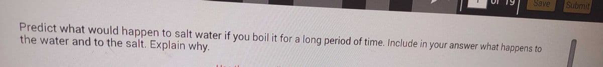 Save
Predict what would happen to salt water if you boil it for a long period of time. Include in your answer what happens to
the water and to the salt. Explain why.
Submit