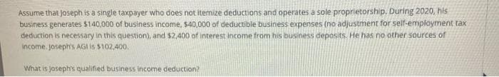 Assume that Joseph is a single taxpayer who does not itemize deductions and operates a sole proprietorship. During 2020, his
business generates $140,000 of business income, $40,000 of deductible business expenses (no adjustment for self-employment tax
deduction is necessary in this question), and $2,400 of interest income from his business deposits. He has no other sources of
income. joseph's AGI Is $102,400,
What is joseph's qualified business income deduction?
