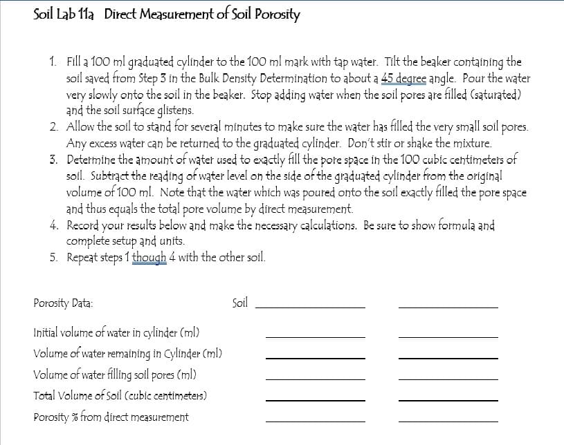 Soil Lab 11a Direct Measurement of Soil Porosity
1. Fill a 100 ml graduated cylinder to the 100 ml mark with tap water. Tilt the beaker containing the
soil sąved from Step 3 in the Bulk Density Determination to about a 45 degree angle. Pour the water
very slowly onto the soil in the beaker. Stop adding water when the soil pores are filled (saturated)
and the soil surface glistens.
2. Allow the soil to stand for several minutes to make sure the water has filled the very small soil pores.
Any excess water can be returned to the graduated cylinder. Don't stir or shake the mixture.
3. Determine the amouht of water used to exactly fill the pote space in the 100 cubic cehtimeters of
soil. Subtrąct the reading of water level on the side of the graduated cylinder from the original
volume of 100 ml. Note that the water which was poured onto the soil exactly filled the pore space
and thus equals the total pore volume by direct measurement.
4. Record your results below and make the necessary calculations. Be sure to show formula and
complete setup and units.
5. Repeat steps 1 though 4 with the other soil.
Porosity Data:
Soil
Initial volume of water in cylinder (ml)
Volume of water remaining in Cylinder (ml)
Volume of water filling soil pores (ml)
Total Volume of Soil (cubic centimeters)
Porosity % from direct measurement
