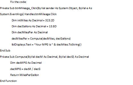 Fix the code:
Private Sub btnMileage_Click(By Val sender As System.Object, ByVal e As
System.EventArgs) Handles btnMileage.Click
Dim intMiles As Decimal= 323.2D
Dim decGallons As Decimal = 13.8D
Dim decMilesPer As Decimal
decMilesPer = Compute( decMiles, decGallons)
IbIDisplays. Text = "Your MPG is" & decMiles.ToString()
End Sub
Private Sub Compute( ByVal decM As Decimal, ByVal decG) As Decimal
Dim decMPG As Decimal
decMPG = decM / decG
Return MilesPerGallon
End Function
