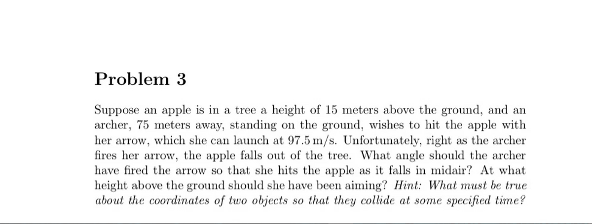 Problem 3
Suppose an apple is in a tree a height of 15 meters above the ground, and an
archer, 75 meters away, standing on the ground, wishes to hit the apple with
her arrow, which she can launch at 97.5 m/s. Unfortunately, right as the archer
fires her arrow, the apple falls out of the tree. What angle should the archer
have fired the arrow so that she hits the apple as it falls in midair? At what
height above the ground should she have been aiming? Hint: What must be true
about the coordinates of two objects so that they collide at some specified time?
