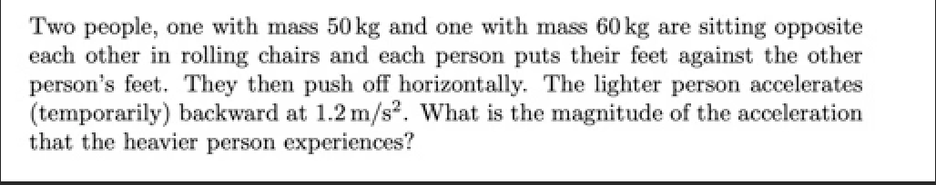 Two people, one with mass 50 kg and one with mass 60kg are sitting opposite
each other in rolling chairs and each person puts their feet against the other
person's feet. They then push off horizontally. The lighter person accelerates
(temporarily) backward at 1.2 m/s2. What is the magnitude of the acceleration
that the heavier person experiences?
