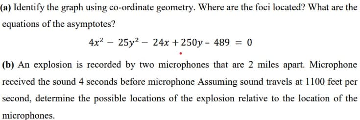 (a) Identify the graph using co-ordinate geometry. Where are the foci located? What are the
equations of the asymptotes?
4x² 25y² 24x + 250y- 489 = 0
(b) An explosion is recorded by two microphones that are 2 miles apart. Microphone
received the sound 4 seconds before microphone Assuming sound travels at 1100 feet per
second, determine the possible locations of the explosion relative to the location of the
microphones.