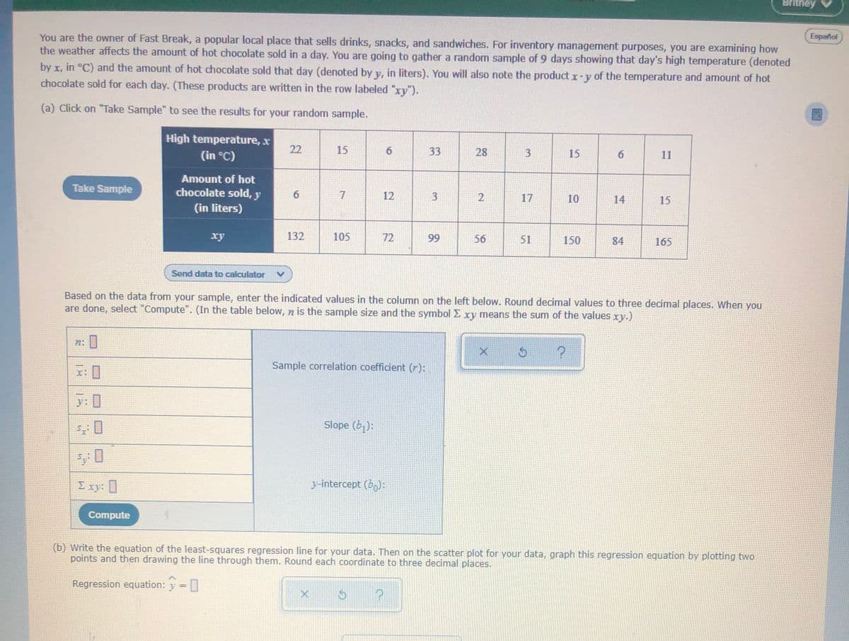 Britney
You are the owner of Fast Break, a popular local place that sells drinks, snacks, and sandwiches. For inventory management purposes, you are examining how
the weather affects the amount of hot chocolate sold in a day. You are going to gather a random sample of 9 days showing that day's high temperature (denoted
Español
by x, in °C) and the amount of hot chocolate sold that day (denoted by y, in liters). You will also note the product x-y of the temperature and amount of hot
chocolate sold for each day. (These products are written in the row labeled "xy").
(a) Click on "Take Sample" to see the results for your random sample.
High temperature, x
(in °C)
22
15
33
28
15
6.
11
Amount of hot
Take Sample
chocolate sold, y
6.
7.
12
2
17
10
14
15
(in liters)
ху
132
105
72
99
56
51
150
84
165
Send data to calculator
Based on the data from your sample, enter the indicated values in the column on the left below. Round decimal values to three decimal places. When you
are done, select "Compute". (In the table below, n is the sample size and the symbol E xy means the sum of the values xy.)
71:
Sample correlation coefficient (r):
X:
y: 0
Slope (b):
I xy:
y-intercept (b):
Compute
(b) Write the equation of the least-squares regression line for your data. Then on the scatter plot for your data, graph this regression equation by plotting two
points and then drawing the line through them. Round each coordinate to three decimal places.
Regression equation: y =
3,
31
