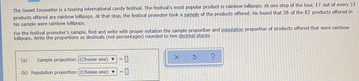 The Sweet Encounter is a touring international candy festival. The festival's most popular product is rainbow lollipops. At one stop of the tour, 17 out of every 53
products offered are rainbow lollipops. At that stop, the festival promoter took a sample of the products offered. He found that 26 of the 82 products offered in
his sample were rainbow lollipops.
For the festival promoter's sample, find and write with proper notation the sample proportion and population proportion of products offered that were rainbow
lollipops. Write the proportions as decimals (not percentages) rounded to two decimal places.
(a)
Sample proportion: (Choose one) ▼
(b) Population proportion: (Choose one) ▼
