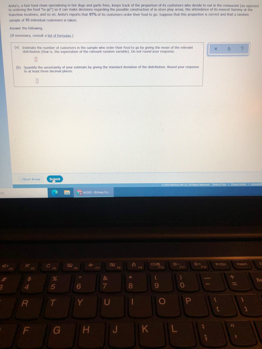 Anita's, a fast-food chain specializing in hot dogs and garlic fries, keeps track of the proportion of its customers who decide to eat in the restaurant (as opposed
to ordering the food "to go") so it can make decisions regarding the possible construction of in-store play areas, the attendance of its mascot Sammy at the
franchise locations, and so on. Anita's reports that 45% of its customers order their food to go. Suppose that this proportion is correct and that a random
sample of 50 individual customers is taken.
Answer the following.
(If necessary, consult a list of formulas.)
(a) Estimate the number of customers in the sample who order their food to go by giving the mean of the relevant
distribution (that is, the expectation of the relevant random variable). Do not round your response.
(b) Quantify the uncertainty of your estimate by giving the standard deviation of the distribution. Round your response
to at least three decimal places.
A Don't Know
Sybmit
ch
ALEKS - Britney Fri.
PriSc
Insert
F8
F9
F10
F11
F12
F4
FS
F6
%23
2$
&
Ba
4
5
7
9.
Y
PI
K
LL
