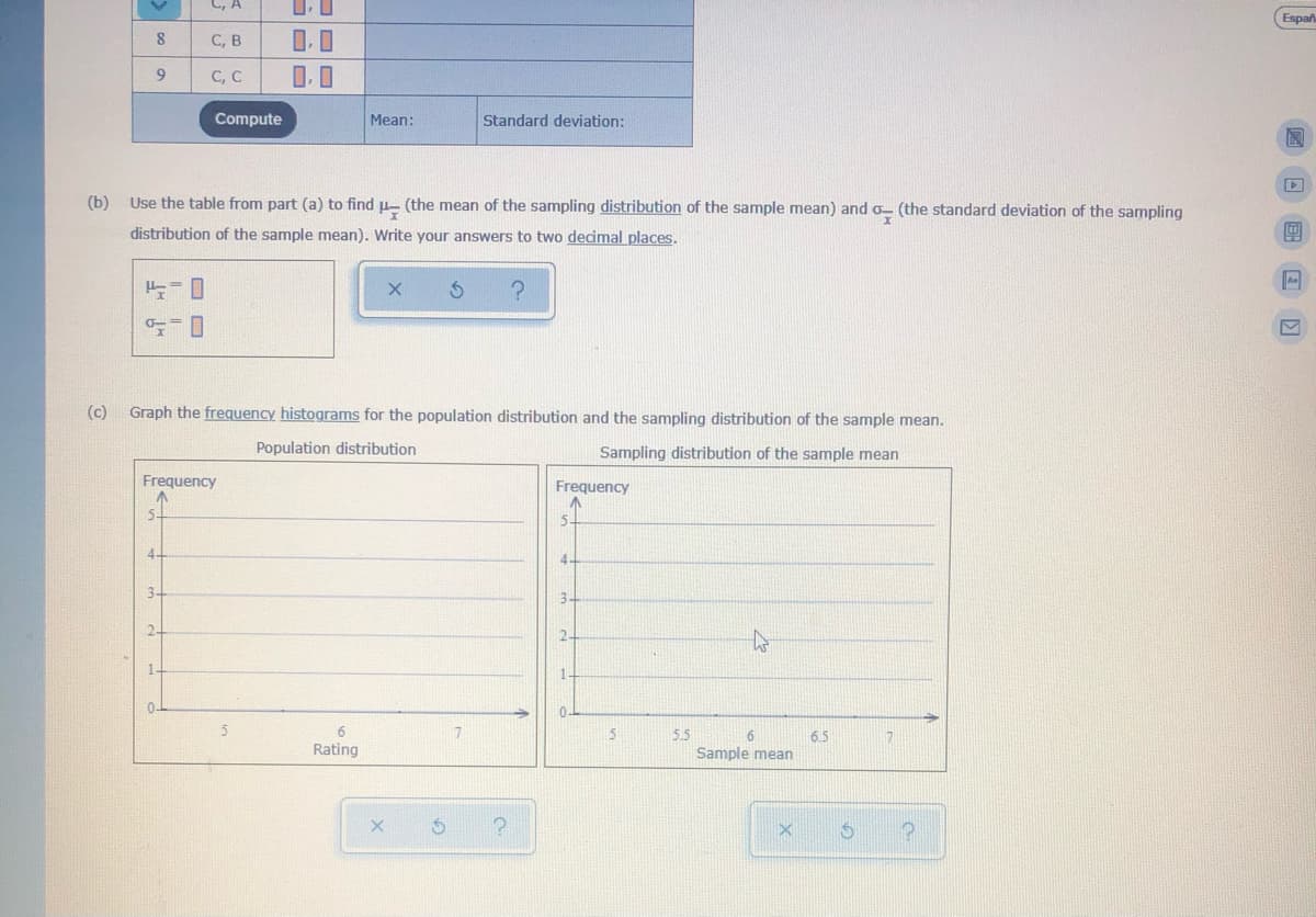 C, A
Españ
C, B
9
C, C
0.0
Compute
Mean:
Standard deviation:
(b) Use the table from part (a) to find u- (the mean of the sampling distribution of the sample mean) and o- (the standard deviation of the sampling
distribution of the sample mean). Write your answers to two decimal places.
An
(c)
Graph the frequency histograms for the population distribution and the sampling distribution of the sample mean.
Population distribution
Sampling distribution of the sample mean
Frequency
Frequency
5-
5-
4.
4-
3-
3-
2.
2-
1.
0.
5.5
6.5
Rating
Sample mean
