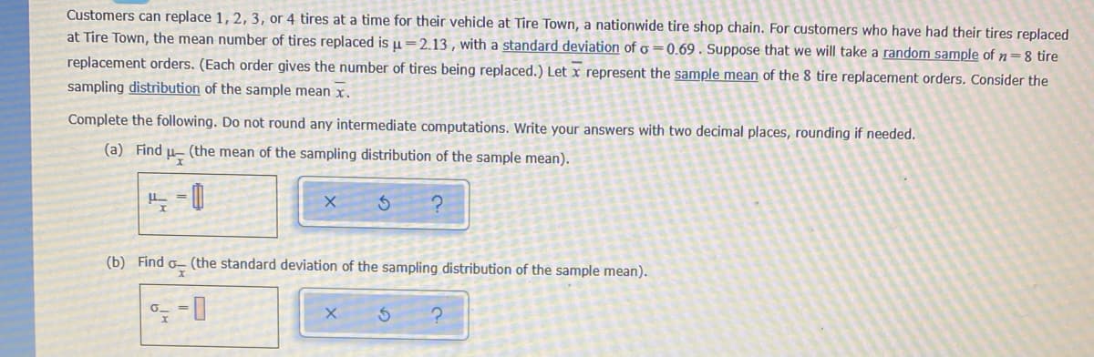 Customers can replace 1, 2, 3, or 4 tires at a time for their vehicle at Tire Town, a nationwide tire shop chain. For customers who have had their tires replaced
at Tire Town, the mean number of tires replaced is µ=2.13 , with a standard deviation of o =0.69 . Suppose that we will take a random sample of n=8 tire
replacement orders. (Each order gives the number of tires being replaced.) Let x represent the sample mean of the 8 tire replacement orders. Consider the
sampling distribution of the sample mean x.
Complete the following. Do not round any intermediate computations. Write your answers with two decimal places, rounding if needed.
(a) Find
(the mean of the sampling distribution of the sample mean).
(b) Find o– (the standard deviation of the sampling distribution of the sample mean).
