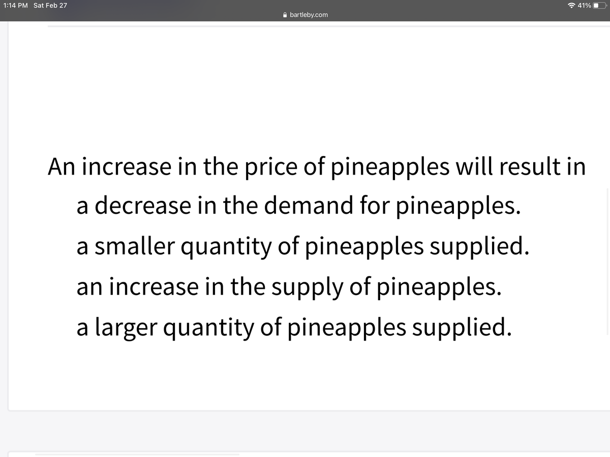 1:14 PM Sat Feb 27
* 41%
A bartleby.com
An increase in the price of pineapples will result in
a decrease in the demand for pineapples.
a smaller quantity of pineapples supplied.
an increase in the supply of pineapples.
a larger quantity of pineapples supplied.
