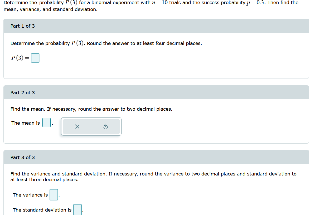 Determine the probability P (3) for a binomial experiment with n = 10 trials and the success probability p=0.3. Then find the
mean, variance, and standard deviation.
Part 1 of 3
Determine the probability P(3). Round the answer to at least four decimal places.
P(3) =
Part 2 of 3
Find the mean. If necessary, round the answer to two decimal places.
The mean is
Part 3 of 3
Find the variance and standard deviation. If necessary, round the variance to two decimal places and standard deviation to
at least three decimal places.
The variance is
The standard deviation is
