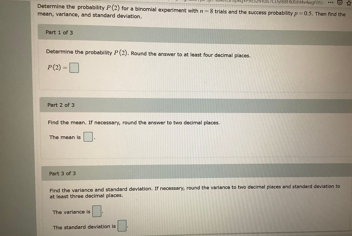 HUL/CDylBBHKXshl4v4wgF0Sb
Determine the probability P(2) for a binomial experiment with n = 8 trials and the success probability p = 0.5. Then find the
mean, variance, and standard deviation.
Part 1 of 3
Determine the probability P (2). Round the answer to at least four decimal places.
P(2) =
Part 2 of 3
Find the mean. If necessary, round the answer to two decimal places.
The mean is
Part 3 of 3
Find the variance and standard deviation. If necessary, round the variance to two decimal places and standard deviation to
at least three decimal places.
The variance is
The standard deviation is
