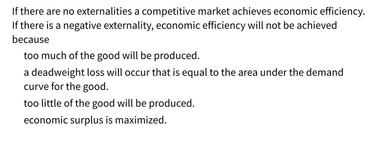 If there are no externalities a competitive market achieves economic efficiency.
If there is a negative externality, economic efficiency will not be achieved
because
too much of the good will be produced.
a deadweight loss will occur that is equal to the area under the demand
curve for the good.
too little of the good will be produced.
economic surplus is maximized.
