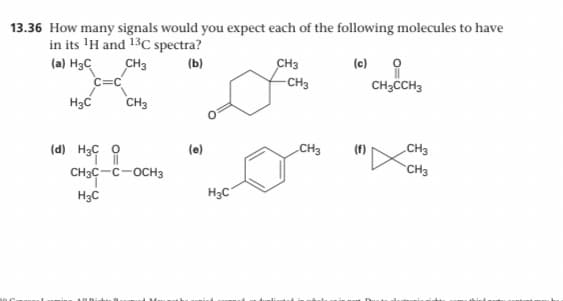 13.36 How many signals would you expect each of the following molecules to have
in its 'H and 13C spectra?
(c) O
CH3CH3
(a) H3C
CH3
(b)
CH3
c=C
-CH3
H3C
CH3
CH3
(f)
„CH3
(e)
(d) H3C 0
CH3
CH3C-C-OCH3
H3C
