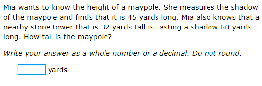 Mia wants to know the height of a maypole. She measures the shadow
of the maypole and finds that it is 45 yards long. Mia also knows that a
nearby stone tower that is 32 yards tall is casting a shadow 60 yards
long. How tall is the maypole?
Write your answer as a whole number or a decimal. Do not round.
yards
